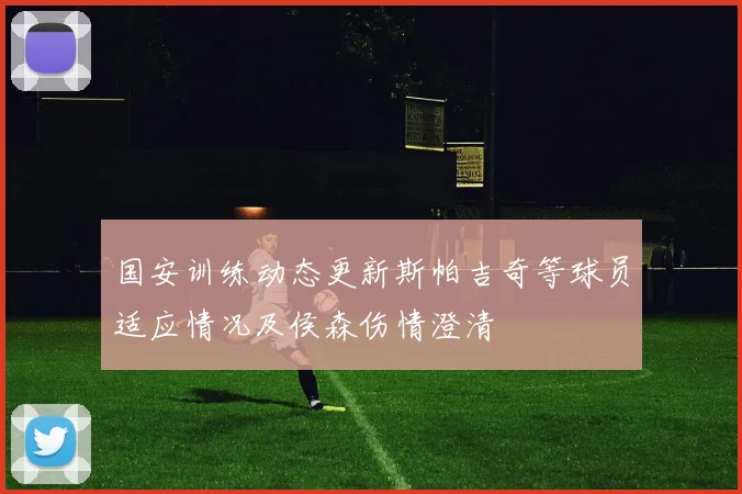 国安训练动态更新斯帕吉奇等球员适应情况及侯森伤情澄清