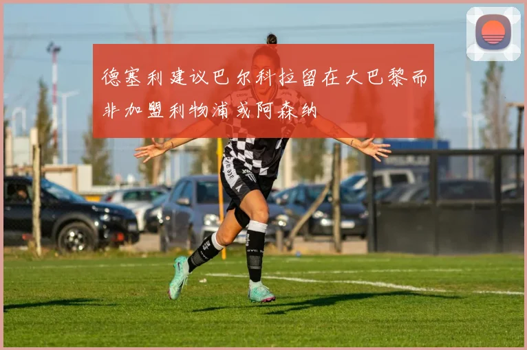 德塞利建议巴尔科拉留在大巴黎而非加盟利物浦或阿森纳