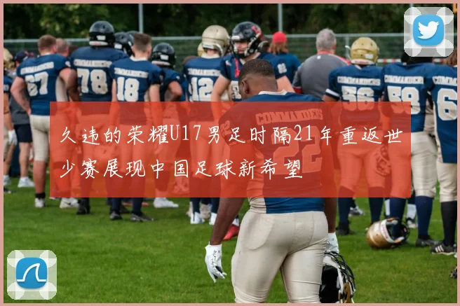 久违的荣耀U17男足时隔21年重返世少赛展现中国足球新希望
