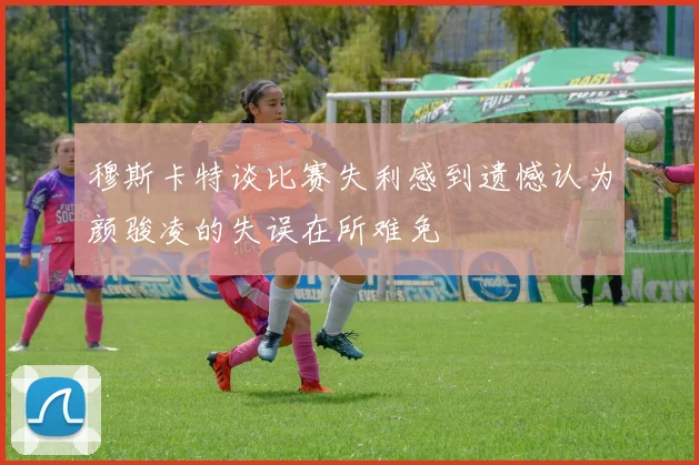 穆斯卡特谈比赛失利感到遗憾认为颜骏凌的失误在所难免