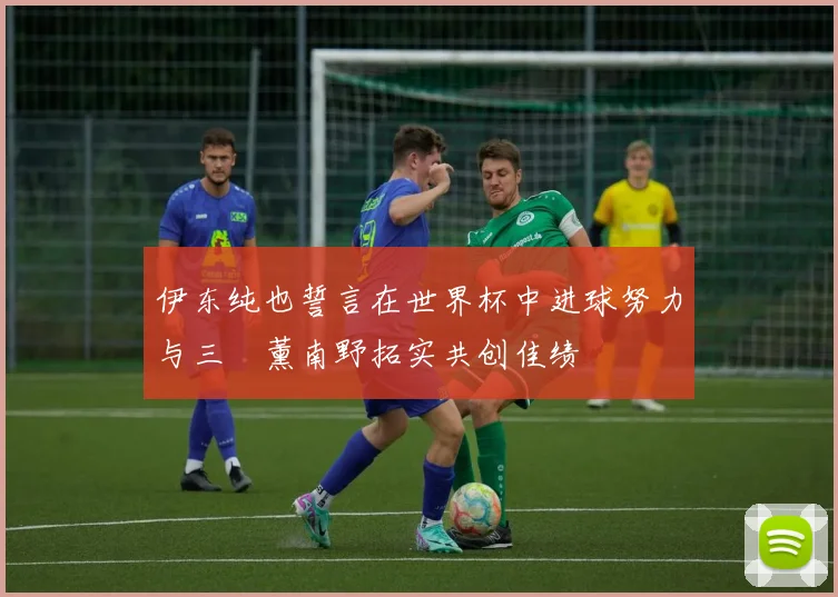 伊东纯也誓言在世界杯中进球努力与三笘薰南野拓实共创佳绩