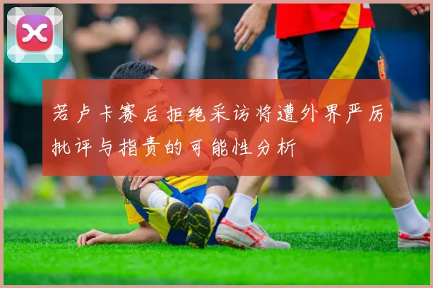 若卢卡赛后拒绝采访将遭外界严厉批评与指责的可能性分析