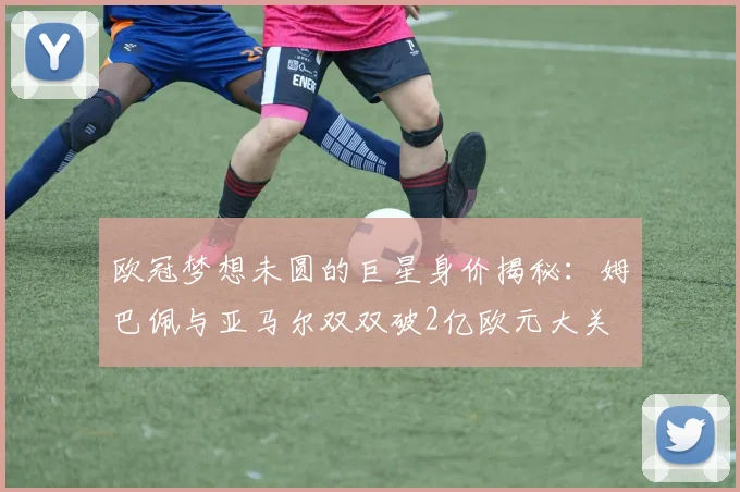 欧冠梦想未圆的巨星身价揭秘：姆巴佩与亚马尔双双破2亿欧元大关