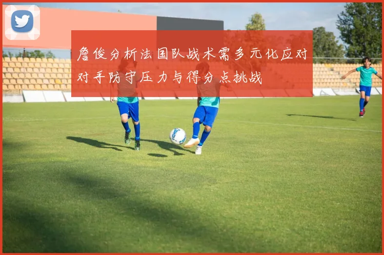 詹俊分析法国队战术需多元化应对对手防守压力与得分点挑战