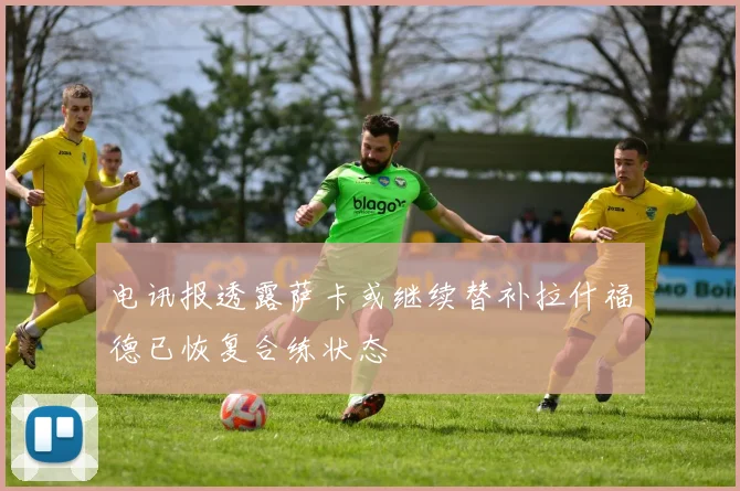 电讯报透露萨卡或继续替补拉什福德已恢复合练状态