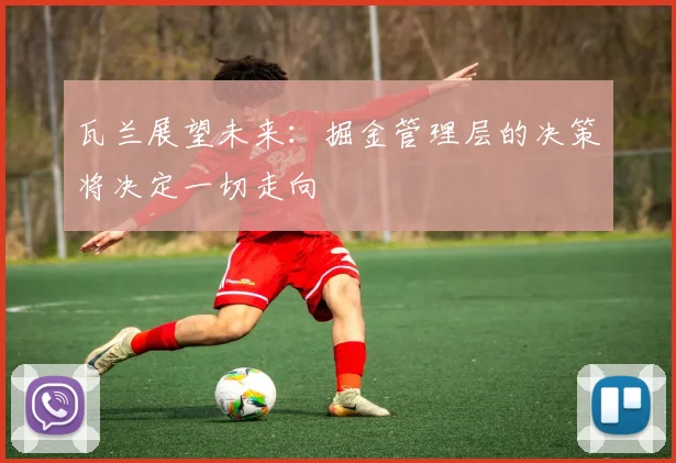 瓦兰展望未来：掘金管理层的决策将决定一切走向