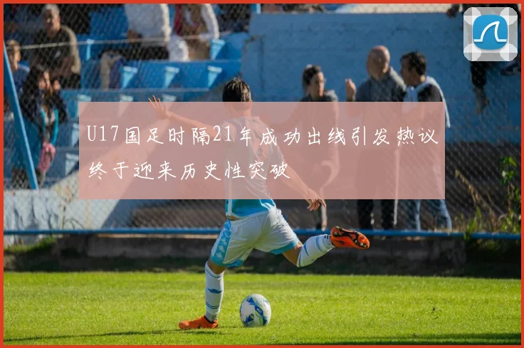 U17国足时隔21年成功出线引发热议终于迎来历史性突破