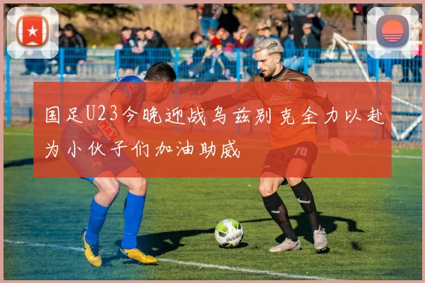 国足U23今晚迎战乌兹别克全力以赴为小伙子们加油助威