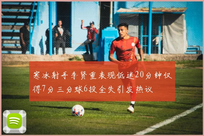 寒冰射手李贤重表现低迷20分钟仅得7分三分球6投全失引发热议