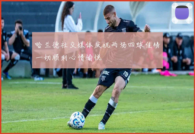 哈兰德社交媒体庆祝两场四球佳绩一切顺利心情愉悦