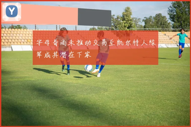 字母哥尚未推动交易至凯尔特人绿军成其潜在下家
