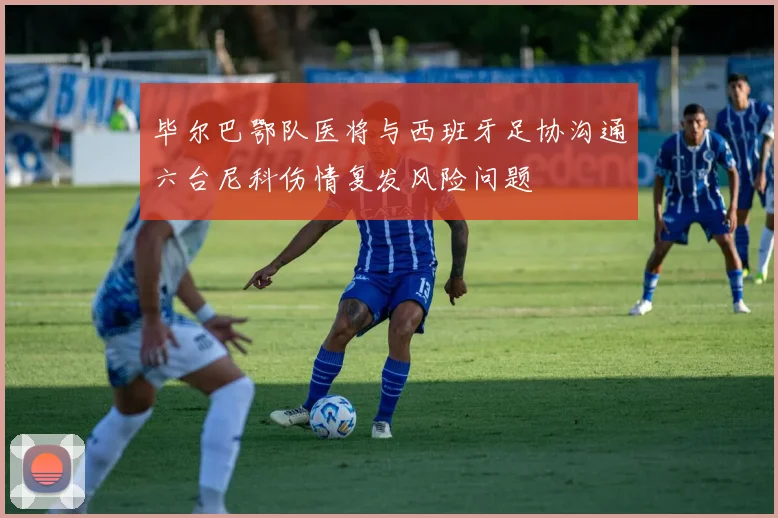 毕尔巴鄂队医将与西班牙足协沟通六台尼科伤情复发风险问题