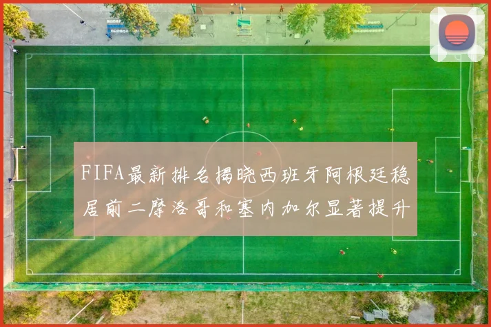 FIFA最新排名揭晓西班牙阿根廷稳居前二摩洛哥和塞内加尔显著提升