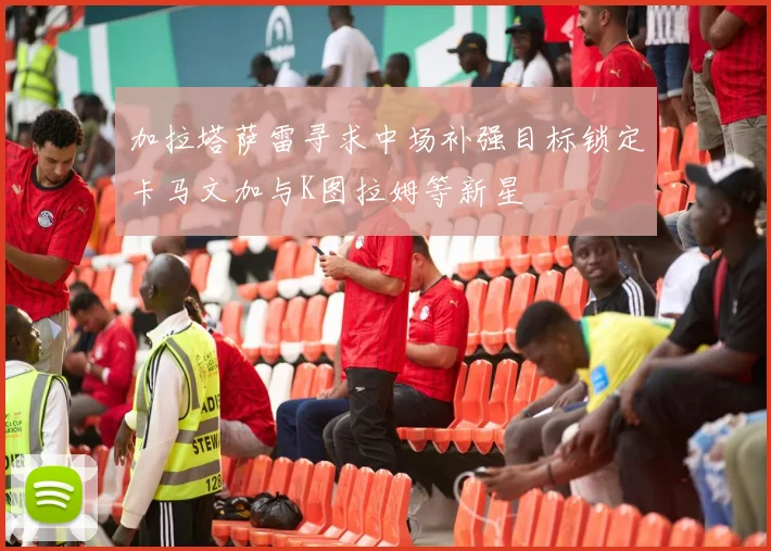 加拉塔萨雷寻求中场补强目标锁定卡马文加与K图拉姆等新星