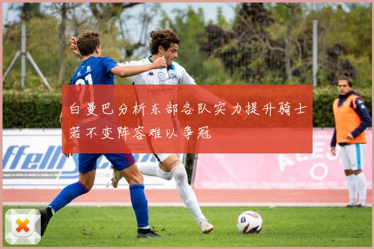 白曼巴分析东部各队实力提升骑士若不变阵容难以争冠