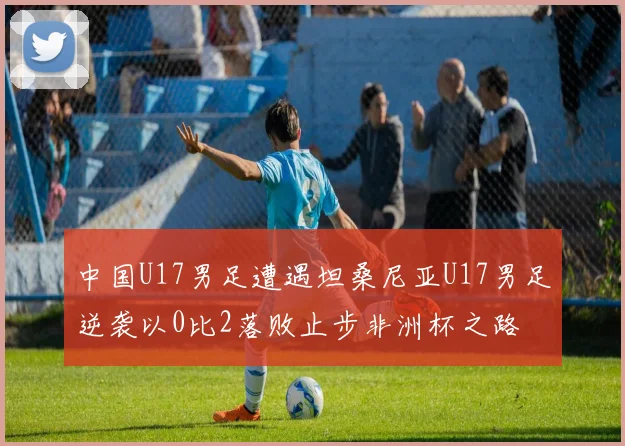 中国U17男足遭遇坦桑尼亚U17男足逆袭以0比2落败止步非洲杯之路