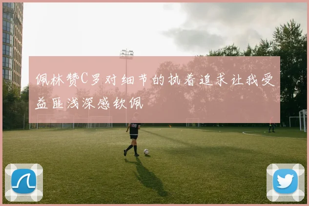 佩林赞C罗对细节的执着追求让我受益匪浅深感钦佩